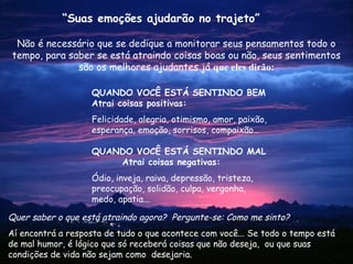 Não é necessário que se dedique a monitorar seus pensamentos todo o
tempo, para saber se está atraindo coisas boas ou não, seus sentimentos
são os melhores ajudantes já que eles dirão:
Quer saber o que está atraindo agora? Pergunte-se: Como me sinto?
Aí encontrá a resposta de tudo o que acontece com você... Se todo o tempo está
de mal humor, é lógico que só receberá coisas que não deseja, ou que suas
condições de vida não sejam como desejaria.
“Suas emoções ajudarão no trajeto”
QUANDO VOCÊ ESTÁ SENTINDO BEM
Atrai coisas positivas:
Felicidade, alegria, otimismo, amor, paixão,
esperança, emoção, sorrisos, compaixão…
QUANDO VOCÊ ESTÁ SENTINDO MAL
Atrai coisas negativas:
Ódio, inveja, raiva, depressão, tristeza,
preocupação, solidão, culpa, vergonha,
medo, apatia...
 