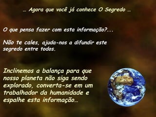 O que pensa fazer com esta informação?...
Não te cales, ajuda-nos a difundir este
segredo entre todos.
Inclinemos a balança para que
nosso planeta não siga sendo
explorado, converta-se em um
trabalhador da humanidade e
espalhe esta informação…
… Agora que você já conhece O Segredo …
 