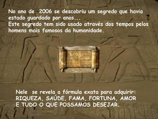 No ano de 2006 se descobriu um segredo que havia
estado guardado por anos...
Este segredo tem sido usado através dos tempos pelos
homens mais famosos da humanidade.
Nele se revela a fórmula exata para adquirir:
RIQUEZA, SAÚDE, FAMA, FORTUNA, AMOR
E TUDO O QUE POSSAMOS DESEJAR.
 