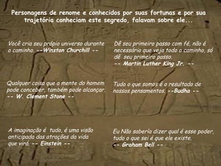 Personagens de renome e conhecidos por suas fortunas e por sua
trajetória conheciam este segredo, falavam sobre ele...
Você cria seu própio universo durante
o caminho. --Winston Churchill --
Dê seu primeiro passo com fé, não é
necessário que veja todo o caminho, só
dê seu primeiro passo.
-- Martin Luther King Jr. --
Tudo o que somos é o resultado de
nossos pensamentos. --Budha --
Eu Não sabería dizer qual é esse poder,
tudo o que sei é que ele existe.
-- Graham Bell --
A imaginação é tudo, é uma visão
anticipada das atrações da vida
que virá. -- Einstein --
Qualquer coisa que a mente do homem
pode conceber, também pode alcançar.
-- W. Clement Stone --
 