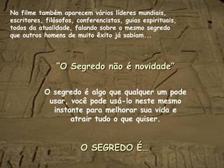 No filme também aparecem vários líderes mundiais,
escritores, filósofos, conferencistas, guias espirituais,
todos da atualidade, falando sobre o mesmo segredo
que outros homens de muito êxito já sabiam...
““O Segredo não é novidade”O Segredo não é novidade”
O segredo é algo que qualquer um pode
usar, você pode usá-lo neste mesmo
instante para melhorar sua vida e
atrair tudo o que quiser.
O SEGREDO É…O SEGREDO É…
 