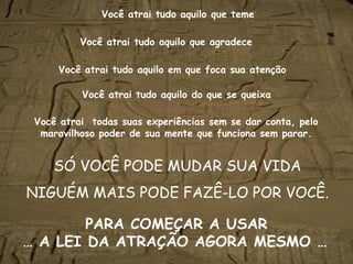 Você atrai tudo aquilo que teme
SÓ VOCÊ PODE MUDAR SUA VIDA
NIGUÉM MAIS PODE FAZÊ-LO POR VOCÊ.
Você atrai tudo aquilo que agradece
Você atrai tudo aquilo em que foca sua atenção
Você atrai tudo aquilo do que se queixa
Você atrai todas suas experiências sem se dar conta, pelo
maravilhoso poder de sua mente que funciona sem parar.
PARA COMEÇAR A USAR
… A LEI DA ATRAÇÃO AGORA MESMO … 
 