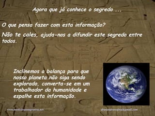 O que pensa fazer com esta informação? Não te cale s, ajuda-nos a difundir este segredo entre todos. Inclinemos a balança para que nosso planeta não siga sendo explorado, converta-se em um trabalhador da humanidade e espalhe esta informação. Agora que já conhece o segredo ... www.medicinaintegrativa.net   [email_address]   