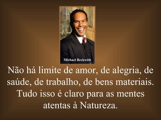 Não há limite de amor, de alegria, de saúde, de trabalho, de bens materiais. Tudo isso é claro para as mentes atentas à Natureza. Michael Beckwith 