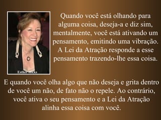 Esther Hicks Quando você está olhando para alguma coisa, deseja-a e diz sim, mentalmente, você está ativando um pensamento, emitindo uma vibração. A Lei da Atração responde a esse pensamento trazendo-lhe essa coisa. E quando você olha algo que não deseja e grita dentro de você um não, de fato não o repele. Ao contrário, você ativa o seu pensamento e a Lei da Atração alinha essa coisa com você. 