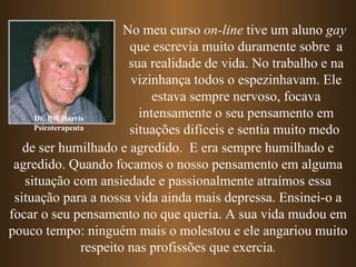 Dr. Bill Harris Psicoterapeuta No meu curso  on-line  tive um aluno  gay   que escrevia muito duramente sobre  a sua realidade de vida. No trabalho e na vizinhança todos o espezinhavam. Ele estava sempre nervoso, focava intensamente o seu pensamento em   situações difíceis   e sentia muito medo   de ser humilhado e agredido.  E era sempre   humilhado e agredido.   Quando focamos o nosso pensamento em alguma situação com ansiedade e passionalmente atraímos essa situação para a nossa vida ainda mais depressa. Ensinei-o a focar o seu pensamento no que queria. A sua vida mudou em pouco tempo: ninguém mais o molestou e ele angariou muito respeito nas profissões que exercia . 