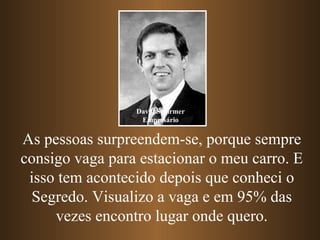 As pessoas surpreendem-se, porque sempre consigo vaga para estacionar o meu carro. E isso tem acontecido depois que conheci o Segredo. Visualizo a vaga e em 95% das vezes encontro lugar onde quero. David Schirmer Empresário 