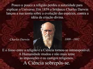 E o fosso entre a religião e a Ciência tornou-se intransponível.  A Humanidade mudou e não mais teme as imposições e os castigos religiosos. A Ciência sobrepôs-se. Pouco a   pouco a religião perdeu a autoridade para  explicar o Universo. Em 1859 o britânico Charles Darwin lançou a sua teoria sobre a evolução das espécies, contra a idéia da criação divina. 1809 - 1882 Charles Darwin 