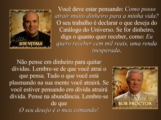 Você deve estar pensando:  Como posso atrair muito dinheiro para a minha vida? O seu trabalho é declarar o que deseja do Catálogo do Universo. Se for dinheiro, diga o quanto quer receber, como:  Eu quero receber cem mil reais, uma renda inesperada . Não pense em dinheiro para quitar dívidas. Lembre-se de que você atrai o que pensa. Tudo o que você está plasmando na sua mente você atrairá. Se você estiver pensando em dívida atrairá dívida. Pense na abundância. Lembre-se de que O seu desejo é o meu comando! 