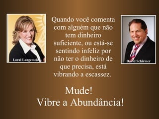 Quando você comenta com alguém que não tem dinheiro suficiente, ou está-se sentindo infeliz por não ter o dinheiro de que precisa, está vibrando a escassez.  Mude!  Vibre a Abundância! Loral Langemeier David Schirmer 