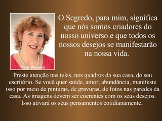 Preste atenção nas telas, nos quadros da sua casa, do seu escritório. Se você quer saúde, amor, abundância, manifeste isso por meio de pinturas, de gravuras, de fotos nas paredes da casa. As imagens devem ser coerentes com os seus desejos. Isso ativará os seus pensamentos cotidianamente.   Marie Diamond O Segredo, para mim, significa que nós somos criadores do nosso universo e que todos os nossos desejos se manifestarão na nossa vida.  