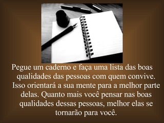 Pegue um caderno e faça uma lista das boas qualidades das pessoas com quem convive. Isso orientará a sua mente para a melhor parte delas. Quanto mais você pensar nas boas qualidades dessas pessoas, melhor elas se tornarão para você. 
