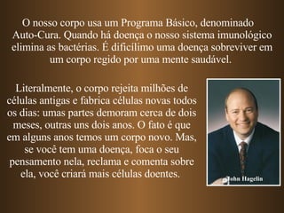 O nosso corpo usa um Programa Básico, denominado  Auto-Cura. Quando há doença o nosso sistema imunológico elimina as bactérias. É dificílimo uma doença sobreviver em um corpo regido por uma mente saudável.  Literalmente, o corpo rejeita milhões de células antigas e fabrica células novas todos os dias: umas partes demoram cerca de dois meses, outras uns dois anos. O fato é que em alguns anos temos um corpo novo. Mas, se você tem uma doença, foca o seu pensamento nela, reclama e comenta sobre ela, você criará mais células doentes.  John Hagelin 