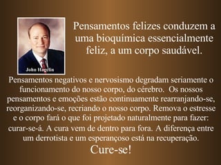 Pensamentos felizes conduzem a uma bioquímica essencialmente feliz, a um corpo saudável. Pensamentos negativos e nervosismo degradam seriamente o funcionamento do nosso corpo, do cérebro.  Os nossos pensamentos e emoções estão continuamente rearranjando-se, reorganizando-se, recriando o nosso corpo. Remova o estresse e o corpo fará o que foi projetado naturalmente para fazer: curar-se-á. A cura vem de dentro para fora.   A diferença entre um derrotista e um esperançoso está na recuperação. Cure-se! John Hagelin 