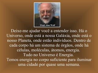 Deixe-me ajudar você a entender isso. Há o Universo, onde está a nossa Galáxia, onde está o nosso Planeta, onde estão indivíduos. Dentro de cada corpo há um sistema de órgãos, onde há células, moléculas, átomos, energia.  Tudo no Universo é Energia.  Temos energia no corpo suficiente para iluminar uma cidade por quase uma semana. Fred Alan Wolf 