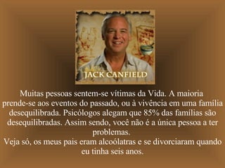 Muitas pessoas sentem-se vítimas da Vida. A maioria  prende-se aos eventos do passado, ou à vivência em uma família desequilibrada. Psicólogos alegam que 85% das famílias são desequilibradas. Assim sendo, você não é a única pessoa a ter problemas.  Veja só, os meus pais eram alcoólatras e se divorciaram quando eu tinha seis anos. 