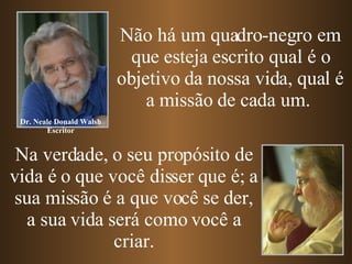 Não há um quadro-negro em que esteja escrito qual é o objetivo da nossa vida, qual é a missão de cada um.  Na verdade, o seu propósito de vida é o que você disser que é; a sua missão é a que você se der, a sua vida será como você a criar. Dr. Neale Donald Walsh Escritor 
