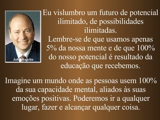 John Hagelin Eu vislumbro um futuro de potencial ilimitado, de possibilidades ilimitadas. Lembre-se de que usamos apenas 5% da nossa mente e de que 100% do nosso potencial é resultado da educação que recebemos. Imagine um mundo onde as pessoas usem 100% da sua capacidade mental, aliados às suas emoções positivas. Poderemos ir a qualquer lugar, fazer e alcançar qualquer coisa. 