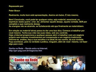 Repassado por:  Peter Braun Realmente, muito bom está apresentação. Assino em baixo. É isto mesmo. Bem! Conclusão, você pode ter qualquer coisa, seja material, emocional, ou espiritual, basta querer, criar, ter, alimentar aquele desejo, aquela vontade, SER por completo o que realmente deseja. As energias vão se atraindo, se fortalecendo até que finalmente se materializem. Em relação ao material talvez posso te dar uma boa dica. Comece a trabalhar por você mesmo. Tenha sua vida nas suas mãos, sob seu controle. Hoje a Internet proporciona a qualquer pessoa abrir e trabalhar com um negócio próprio sem maiores investimentos em comparação a um negócio tradicional.  Informe-se, analise, faça a sua escolha e vá atrás do seu sonho, da sua vontade. Faça acontecer, pois na verdade e prática, ninguém, além de você  mesmo, vai fazer algo para você. Ganhe na Rede – Renda extra na Internet.  http:// gnr . pog .com. br/negocios . htm 