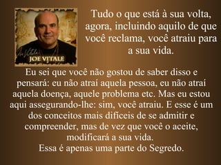 Tudo o que está à sua volta, agora, incluindo aquilo de que você reclama, você atraiu para a sua vida. Eu sei que você não gostou de saber disso e pensará: eu não atraí aquela pessoa, eu não atraí aquela doença, aquele problema etc. Mas eu estou aqui assegurando-lhe: sim, você atraiu. E esse é um dos conceitos mais difíceis de se admitir e compreender, mas de vez que você o aceite, modificará a sua vida.  Essa é apenas uma parte do Segredo. 
