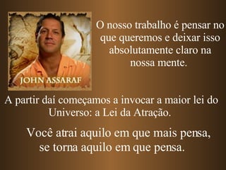 A partir daí começamos a invocar a maior lei do Universo: a Lei da Atração.  O nosso trabalho é pensar no que queremos e deixar isso absolutamente claro na nossa mente.  Você atrai aquilo em que mais pensa, se torna aquilo em que pensa. 