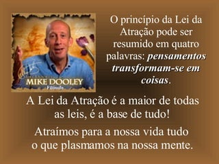 A Lei da Atração é a maior de todas as leis, é a base de tudo! Atraímos para a nossa vida tudo o que plasmamos na nossa mente. O princípio da Lei da Atração pode ser resumido em quatro palavras:  pensamentos transformam-se em coisas . Filósofo 