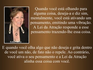 Esther Hicks Quando você está olhando para alguma coisa, deseja-a e diz sim, mentalmente, você está ativando um pensamento, emitindo uma vibração. A Lei da Atração responde a esse pensamento trazendo-lhe essa coisa. E quando você olha algo que não deseja e grita dentro de você um não, de fato não o repele. Ao contrário, você ativa o seu pensamento e a Lei da Atração alinha essa coisa com você. 