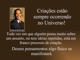 Criações estão sempre ocorrendo no Universo!   Desses pensamentos algo físico se manifestará. Toda vez em que alguém pensa muito sobre um assunto, ou tem idéias repetidas, está em franco processo de criação. Michael Beckwith 
