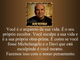 Você é o arquiteto da sua vida. É o seu próprio escultor. Você esculpe a sua vida e é a sua própria obra-prima.   É como se você fosse Michelangelo e o Davi que está esculpindo é você mesmo. Fazemos isso com o nosso pensamento. 
