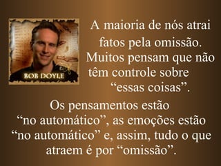 Os pensamentos estão  “ no automático”, as emoções estão “no automático” e, assim, tudo o que atraem é por “omissão”. A   maioria de nós atrai fatos pela omissão. Muitos pensam que não têm controle sobre  “essas coisas”. 