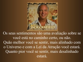 Os seus sentimentos são uma avaliação sobre se você está no caminho certo, ou não. Quão melhor você se sentir, mais alinhado com o Universo e com a Lei da Atração você estará. Quanto pior você se sentir, mais desalinhado estará. 