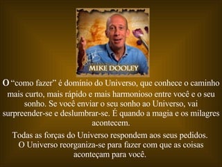 O  “como fazer” é domínio do Universo, que conhece o caminho mais curto, mais rápido e mais harmonioso entre você e o seu sonho. Se você enviar o seu sonho ao Universo, vai surpreender-se e deslumbrar-se. É quando a magia e os milagres acontecem. Todas as forças do Universo respondem aos seus pedidos.  O Universo reorganiza-se para fazer com que as coisas aconteçam para você.  