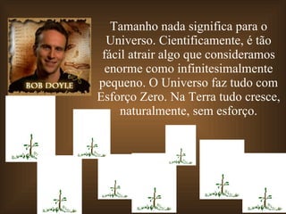Tamanho nada significa para o Universo. Cientificamente, é tão fácil atrair algo que consideramos enorme como infinitesimalmente pequeno. O Universo faz tudo com Esforço Zero. Na Terra tudo cresce, naturalmente, sem esforço. 