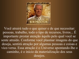 Você atrairá tudo o que quiser e de que necessitar: pessoas, trabalho, todo o tipo de recursos, livros... É importante prestar atenção àquilo pelo qual você se sente atraído. Conforme você plasmar imagens do que deseja, sentirá atração por algumas pessoas e coisas e vice-versa. Essa atração é o Universo apontando-lhe o caminho, é o início da materialização dos seus desejos. 