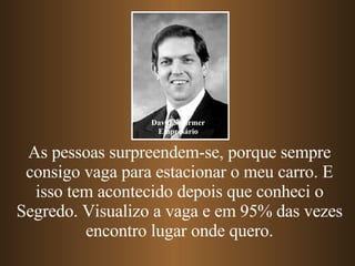 As pessoas surpreendem-se, porque sempre consigo vaga para estacionar o meu carro. E isso tem acontecido depois que conheci o Segredo. Visualizo a vaga e em 95% das vezes encontro lugar onde quero. David Schirmer Empresário 