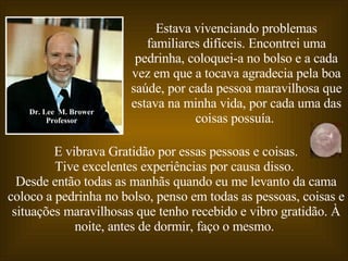 E vibrava Gratidão por essas pessoas e coisas. Tive excelentes experiências por causa disso.   Desde então todas as manhãs quando eu me levanto da cama coloco a pedrinha no bolso, penso em todas as pessoas, coisas e situações maravilhosas que tenho recebido e vibro gratidão. À noite, antes de dormir, faço o mesmo.  Dr. Lee  M. Brower Professor Estava vivenciando problemas familiares difíceis. Encontrei uma pedrinha, coloquei-a no bolso e a cada vez em que a tocava agradecia pela boa saúde, por cada pessoa maravilhosa que estava na minha vida, por cada uma das coisas possuía.   