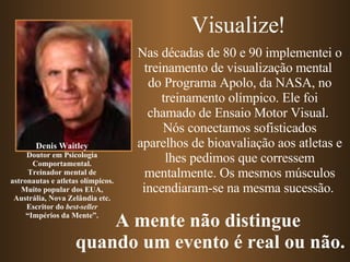 Nas décadas de 80 e 90 implementei o treinamento de visualização mental  do Programa Apolo, da NASA, no treinamento olímpico. Ele foi chamado de Ensaio Motor Visual.  Nós conectamos sofisticados aparelhos de bioavaliação aos atletas e lhes pedimos que corressem mentalmente. Os mesmos músculos incendiaram-se na mesma sucessão.  Denis Waitley Doutor em Psicologia Comportamental. Treinador mental de astronautas e atletas olímpicos. Muito popular dos EUA, Austrália, Nova Zelândia etc. Escritor do  best-seller “ Impérios da Mente”. Visualize! A mente não distingue  quando um evento é real ou não. 