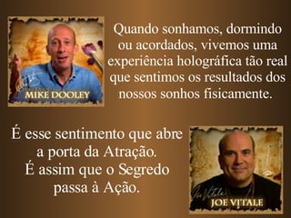 Quando sonhamos, dormindo ou acordados, vivemos uma experiência holográfica tão real que sentimos os resultados dos nossos sonhos fisicamente.   É esse sentimento que abre a porta da Atração. É assim que o Segredo passa à Ação. 