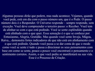Algumas pessoas dirão que pedem, mas nada acontece. Vejamos, quando você pede, está em dia com o passo número um, que é o Pedir. O passo número dois é o Responder. O Universo responde – sempre responde, sem exceção. Você deve compreender o terceiro passo: o Receber. Você tem de alinhar-se com o que está pedindo. Você se sente esplêndido quando está alinhado com o que quer. Essa sensação é o que se conhece por Entusiasmo, Alegria, Gratidão. Mas quando você sente Inveja, Mágoa, Raiva... demonstra fortes indicadores de que não está em alinhamento com o que está pedindo. Quando você passa a se dar conta de que o modo como você se sente é tudo e passa a direcionar os seus pensamentos com base em como se sente, pouco a pouco você encontrará o pensamento e o sentimento corretos. Assim, o que você pediu se manifestará na sua vida. Esse é o Processo de Criação.   