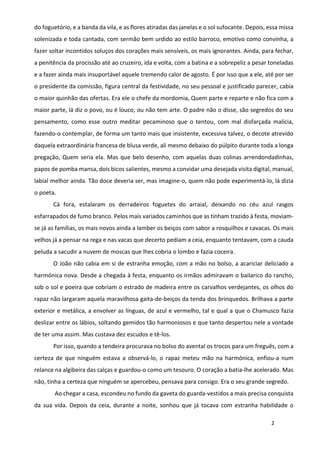 2
do foguetório, e a banda da vila, e as flores atiradas das janelas e o sol sufocante. Depois, essa missa
solenizada e toda cantada, com sermão bem urdido ao estilo barroco, emotivo como convinha, a
fazer soltar incontidos soluços dos corações mais sensíveis, os mais ignorantes. Ainda, para fechar,
a penitência da procissão até ao cruzeiro, ida e volta, com a batina e a sobrepeliz a pesar toneladas
e a fazer ainda mais insuportável aquele tremendo calor de agosto. É por isso que a ele, até por ser
o presidente da comissão, figura central da festividade, no seu pessoal e justificado parecer, cabia
o maior quinhão das ofertas. Era ele o chefe da mordomia, Quem parte e reparte e não fica com a
maior parte, lá diz o povo, ou é louco, ou não tem arte. O padre não o disse, são segredos do seu
pensamento, como esse outro meditar pecaminoso que o tentou, com mal disfarçada malícia,
fazendo-o contemplar, de forma um tanto mais que insistente, excessiva talvez, o decote atrevido
daquela extraordinária francesa de blusa verde, ali mesmo debaixo do púlpito durante toda a longa
pregação, Quem seria ela. Mas que belo desenho, com aquelas duas colinas arrendondadinhas,
papos de pomba mansa, dois bicos salientes, mesmo a convidar uma desejada visita digital, manual,
labial melhor ainda. Tão doce deveria ser, mas imagine-o, quem não pode experimentá-lo, lá dizia
o poeta.
Cá fora, estalaram os derradeiros foguetes do arraial, deixando no céu azul rasgos
esfarrapados de fumo branco. Pelos mais variados caminhos que as tinham trazido à festa, moviam-
se já as famílias, os mais novos ainda a lamber os beiços com sabor a rosquilhos e cavacas. Os mais
velhos já a pensar na rega e nas vacas que decerto pediam a ceia, enquanto tentavam, com a cauda
peluda a sacudir a nuvem de moscas que lhes cobria o lombo e fazia coceira.
O João não cabia em si de estranha emoção, com a mão no bolso, a acariciar deliciado a
harmónica nova. Desde a chegada à festa, enquanto os irmãos admiravam o bailarico do rancho,
sob o sol e poeira que cobriam o estrado de madeira entre os carvalhos verdejantes, os olhos do
rapaz não largaram aquela maravilhosa gaita-de-beiços da tenda dos brinquedos. Brilhava a parte
exterior e metálica, a envolver as línguas, de azul e vermelho, tal e qual a que o Chamusco fazia
deslizar entre os lábios, soltando gemidos tão harmoniosos e que tanto despertou nele a vontade
de ter uma assim. Mas custava dez escudos e tê-los.
Por isso, quando a tendeira procurava no bolso do avental os trocos para um freguês, com a
certeza de que ninguém estava a observá-lo, o rapaz meteu mão na harmónica, enfiou-a num
relance na algibeira das calças e guardou-o como um tesouro. O coração a batia-lhe acelerado. Mas
não, tinha a certeza que ninguém se apercebeu, pensava para consigo. Era o seu grande segredo.
Ao chegar a casa, escondeu no fundo da gaveta do guarda-vestidos a mais precisa conquista
da sua vida. Depois da ceia, durante a noite, sonhou que já tocava com estranha habilidade o
 