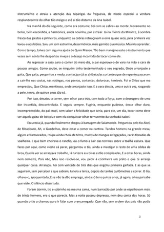 3
instrumento e atraía a atenção das raparigas da freguesia, de modo especial a verdura
resplandecente do olhar tão meigo e até aí tão distante da Ana Isabel.
Na manhã do dia seguinte, como era costume, foi com as cabras ao monte. Novamente no
bolso, bem escondida, a harmónica, ainda novinha, por estrear. Já no monte do Mirante, à sombra
fresca das giestas e pinheiros, enquanto as cabras retouçavam a erva quase seca, pela primeira vez
levou-a aos lábios. Saiu um som estranho, desarmónico, mais gemido que música. Mas iria aprender.
Com o tempo, talvez com alguma ajuda do Quim Manco. Tão bem manejava este o instrumento que
vezes sem conta lhe despertou inveja e o desejo incontido de tocar como ele.
Ao regressar a casa para o comer do meio-dia, o pai esperava-o de vara na mão e cara de
poucos amigos. Como soube, se ninguém tinha testemunhado o seu segredo, Onde arranjaste a
gaita, Que gaita, perguntou a medo, a antecipar já as chibatadas cortantes que de repente passaram
a cair-lhe nas costas, nas nádegas, nas pernas, cortantes, dolorosas, terríveis. Foi o Chico que ma
emprestou, Que Chico, mentiroso, onde arranjaste isso. E a vara descia, uma e outra vez, rasgando
a pele, tenra, de quinze anos tão só.
Por isso, desatou a correr, sem olhar para trás, com toda a força, com o desespero de uma
dor incontida, descontrolada. E seguiu sempre. Fugiria, enquanto pudesse, desse olhar duro,
incompreendido, do pai cruel, sem saber a felicidade que seria, para ele, um dia, tocar como deve
ser aquela gaita-de-beiços e com ela conquistar olhar ternurento da sonhada Isabel.
Escurecia já, quando finalmente chegou à barragem de Salamonde. Perguntou pelo tio Abel,
de Ribadouro, Ah, o Guedelhas, deve estar a comer na cantina. Tandos homens na grande mesa,
alguns enfarruscados, roupa ainda cheia de terra, muitos de mangas arregaçadas, caras tisnadas da
soalheira. E que bem cheirava o rancho, ou o fumo a sair das terrinas sobre a toalha escura. Que
fazes por aqui, como vieste cá parar, perguntou o tio, ainda a mastigar o resto de uma côdea de
broa, Queria ver se arranjava trabalho, lá na terra as coisas estão complicadas, E a estas horas, ainda
nem comeste, Pois não, Mas isso resolve-se, vou pedir à cozinheira um prato e que te arranje
qualquer coisa. Arranjou. Foi com vontade de três dias que engoliu primeira garfada. E as que se
seguiram, sem perceber a que sabiam, tal era a larica, depois de tantos quilómetros a correr. O tio,
olhava-o, apoquentado, E se não te dão emprego, ainda só tens quinze anos, já agora, o teu pai sabe
que viste. O silêncio disse tudo.
Foram dormir, tio e sobrinho na mesma cama, num barracão por onde se espalhavam mais
de trinta homens, era o que parecia. Mas a noite passou depressa, nem deu conta das horas. Só
quando o tio o chamou para ir falar com o encarregado. Que não, sem ordem dos pais não podia
 