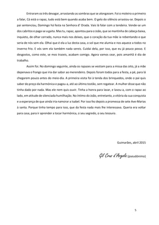 5
Entraram os três devagar, arrastando as sombras que se alongavam. Foi o moleiro o primeiro
a falar, Cá está o rapaz, tudo está bem quando acaba bem. O gelo do silêncio arrastou-se. Depois o
pai sentenciou, Domingo há festa na Senhora d’ Orada. Vais lá falar com a tendeira. Vende-se um
dos cabritos e paga-se a gaita. Mas tu, rapaz, apontou para o João, que se mantinha de cabeça baixa,
inquieto, de olhar cerrado, nunca mais nos deixes, que o coração da tua mãe ia rebentando e que
seria de nós sem ela. Olhai que é ela a luz desta casa, o sol que me alumia e nos aquece a todos no
inverno frio. E vós sem ela também nada sereis. Cuidai dela, por isso, que eu já pouco posso. E
desgostos, como este, se mos trazeis, acabam comigo. Agora vamos cear, pois amanhã é dia de
trabalho.
Assim foi. No domingo seguinte, ainda os rapazes se vestiam para a missa das oito, já a mãe
depenava o frango que iria dar sabor ao merendeiro. Depois foram todos para a festa, a pé, para lá
chegarem pouco antes do meio-dia. A primeira visita foi à tenda dos brinquedos, onde o pai quis
saber do preço da harmónica e pagou-a, até ao último tostão, sem regatear. A mulher disse que não
tinha dado por nada. Mas ele nem quis ouvir. Tinha a honra para lavar, e lavou-a, com o rapaz ao
lado, em atitude de silenciada humilhação. No íntimo do João, entretanto, a vitória da sua conquista
e a esperança de que ainda iria namorar a Isabel. Por isso fez depois a promessa de sete Ave-Marias
à santa. Porque tinha tempo para isso, que da festa nada mais lhe interessava. Queria era voltar
para casa, para ir aprender a tocar harmónica, o seu segredo, o seu tesouro.
Guimarães, abril 2015
Gil Cruz d’Argola(pseudónimo)
 