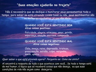 Não é necessário que se dedique a monitorar seus pensamentos todo o tempo, para saber se está atraindo coisas boas ou não, seus sentimentos são os melhores ajudantes já  que eles dirão: Quer saber o que está atraindo agora?  Pergunte-se: Como me sinto? Aí encontrá a resposta de tudo o que acontece com você... Se todo o tempo está de mal humor, é lógico que só receberá coisas que não deseja,  ou que suas condições de vida não sejam como  desejaria. “ Suas emoções ajudarão no trajeto” QUANDO VOCÊ ESTÁ SENTINDO BEM Atrai coisas positivas: Felicidade, alegria, otimismo, amor, paixão, esperança, emoção, sorrisos, compaixão… QUANDO  VOCÊ ESTÁ SENTINDO   MAL  Atrai coisas negativas: Ódio, inveja, raiva, depressão, tristeza, preocupação, solidão, culpa, vergonha, medo, apatia... 