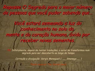 PS.  Infelizmente, depois de tantas traduções, o autor se transformou num segredo para ser descoberto ao longo do tempo. Correção e divulgação: Sergio Menegueli (  __ Smenega __ ) Fundo musical: The Secret (wav) Repasse O Segredo para o maior número de pessoas que você puder sabendo que… Você estará semeando a luz do conhecimento no solo da  mente e do coração humano, ávido por receber novas sementes. 