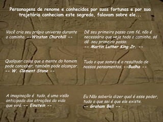 Personagens  de renome e conhecidos por suas fortunas e por sua trajetória conheciam este segredo, falavam sobre ele... Você cria seu própio universo durante o caminho.  --Winston Churchill -- Dê seu primeiro passo com fé, não é necessário que veja todo o caminho, só dê  seu primeiro passo. -- Martin Luther King Jr. -- Tudo o que somos é o resultado de nossos pensamentos.  --Budha -- Eu Não sabería dizer qual é esse poder, tudo o que sei é que ele existe. -- Graham Bell -- A imaginação é  tudo, é uma visão anticipada das atrações da vida  que virá.  -- Einstein -- Qualquer coisa que a mente do homem pode conceber, também pode alcançar.  -- W. Clement Stone -- 