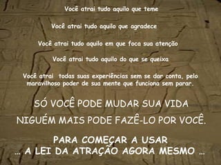 Você atrai tudo aquilo   que teme SÓ VOCÊ PODE MUDAR SUA VIDA NIGUÉM MAIS PODE FAZÊ-LO POR VOCÊ. Você atrai   tudo aquilo   que agradece Você atrai   tudo aquilo   em que foca sua atenção Você atrai   tudo aquilo   do que se queixa Você atrai  todas suas experiências sem se dar conta, pelo maravilhoso poder de sua mente que funciona sem parar. PARA COMEÇAR A USAR … A LEI DA ATRAÇÃO AGORA MESMO …   