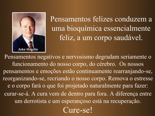 Pensamentos felizes conduzem a uma bioquímica essencialmente feliz, a um corpo saudável. Pensamentos negativos e nervosismo degradam seriamente o funcionamento do nosso corpo, do cérebro.  Os nossos pensamentos e emoções estão continuamente rearranjando-se, reorganizando-se, recriando o nosso corpo. Remova o estresse e o corpo fará o que foi projetado naturalmente para fazer: curar-se-á. A cura vem de dentro para fora.   A diferença entre um derrotista e um esperançoso está na recuperação. Cure-se! John Hagelin 