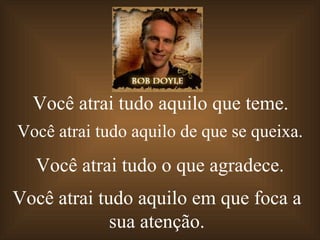 Você atrai tudo aquilo   que teme. Você atrai   tudo aquilo   de que se queixa. Você atrai   tudo o   que agradece. Você atrai   tudo aquilo  em que foca a sua atenção. 