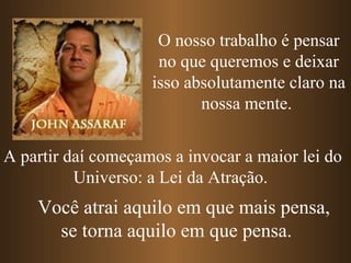 A partir daí começamos a invocar a maior lei do Universo: a Lei da Atração.  O nosso trabalho é pensar no que queremos e deixar isso absolutamente claro na nossa mente.  Você atrai aquilo em que mais pensa, se torna aquilo em que pensa. 