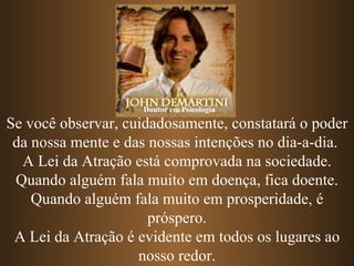 Se você observar, cuidadosamente, constatará o poder da nossa mente e das nossas intenções no dia-a-dia.  A Lei da Atração está comprovada na sociedade. Quando alguém fala muito em doença, fica doente. Quando alguém fala muito em prosperidade, é próspero. A Lei da Atração é evidente em todos os lugares ao nosso redor. Doutor em Psicologia 